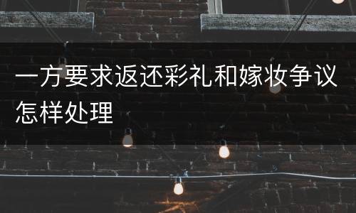 一方要求返还彩礼和嫁妆争议怎样处理