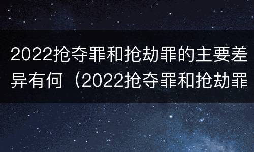 2022抢夺罪和抢劫罪的主要差异有何（2022抢夺罪和抢劫罪的主要差异有何不同）