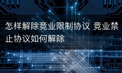怎样解除竞业限制协议 竞业禁止协议如何解除