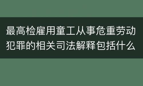 最高检雇用童工从事危重劳动犯罪的相关司法解释包括什么规定