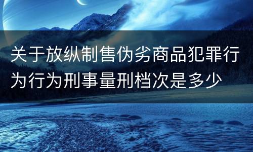 关于放纵制售伪劣商品犯罪行为行为刑事量刑档次是多少