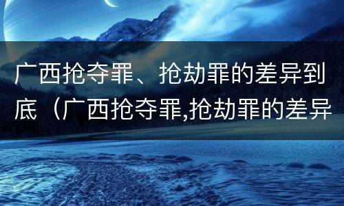 广西抢夺罪、抢劫罪的差异到底（广西抢夺罪,抢劫罪的差异到底有多大）