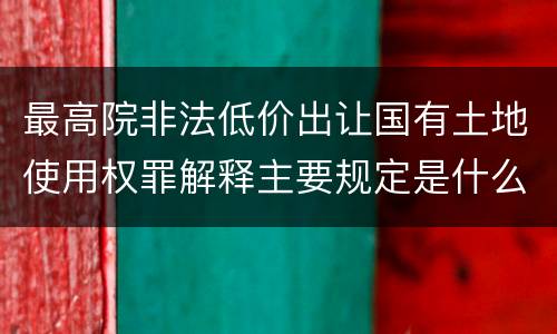 最高院非法低价出让国有土地使用权罪解释主要规定是什么