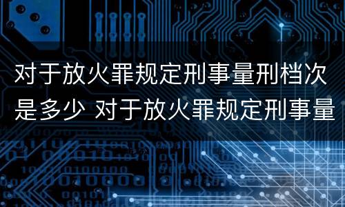 对于放火罪规定刑事量刑档次是多少 对于放火罪规定刑事量刑档次是多少年