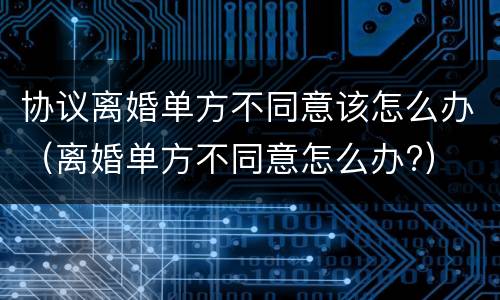 协议离婚单方不同意该怎么办（离婚单方不同意怎么办?）