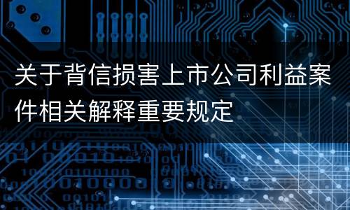 关于背信损害上市公司利益案件相关解释重要规定