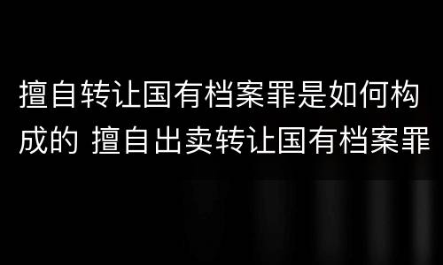 擅自转让国有档案罪是如何构成的 擅自出卖转让国有档案罪