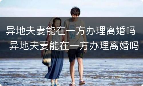 异地夫妻能在一方办理离婚吗 异地夫妻能在一方办理离婚吗需要什么