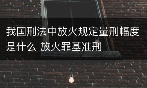 我国刑法中放火规定量刑幅度是什么 放火罪基准刑