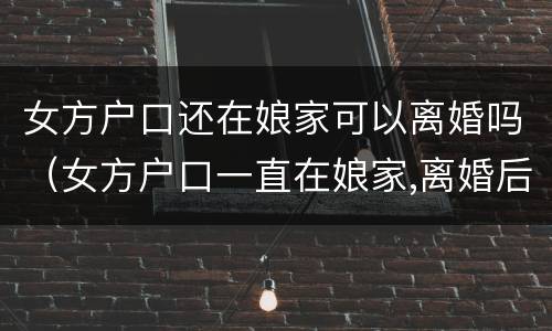 女方户口还在娘家可以离婚吗（女方户口一直在娘家,离婚后怎么办）