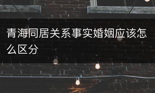 青海同居关系事实婚姻应该怎么区分