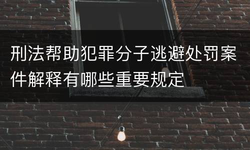 刑法帮助犯罪分子逃避处罚案件解释有哪些重要规定