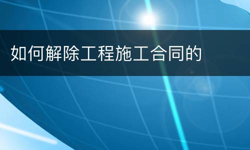 如何解除工程施工合同的