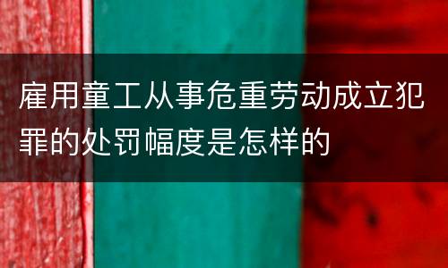 雇用童工从事危重劳动成立犯罪的处罚幅度是怎样的
