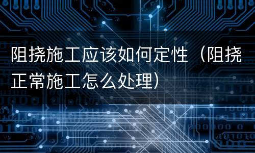 阻挠施工应该如何定性（阻挠正常施工怎么处理）