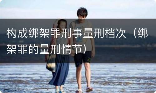 构成绑架罪刑事量刑档次（绑架罪的量刑情节）