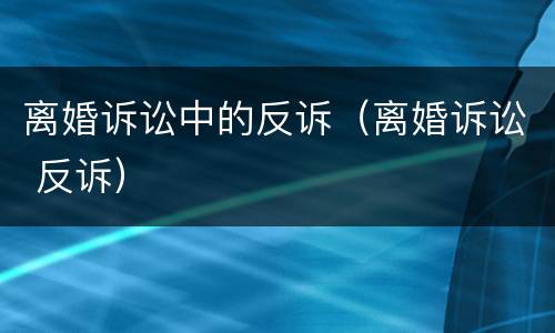 离婚诉讼中的反诉（离婚诉讼 反诉）
