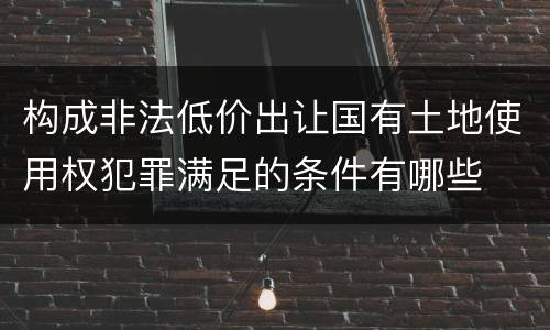 构成非法低价出让国有土地使用权犯罪满足的条件有哪些