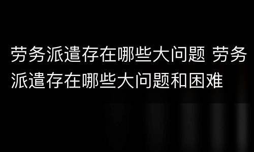 劳务派遣存在哪些大问题 劳务派遣存在哪些大问题和困难