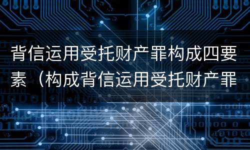背信运用受托财产罪构成四要素（构成背信运用受托财产罪的立案标准是）
