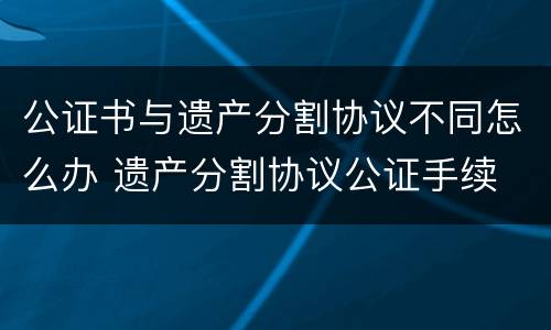 公证书与遗产分割协议不同怎么办 遗产分割协议公证手续