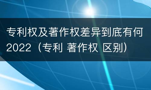 专利权及著作权差异到底有何2022（专利 著作权 区别）
