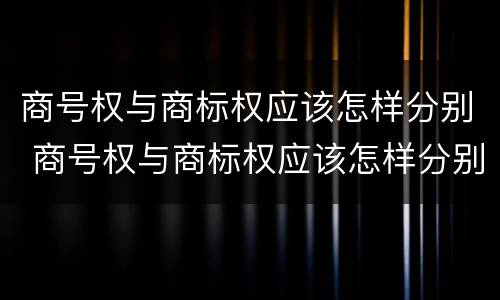 商号权与商标权应该怎样分别 商号权与商标权应该怎样分别使用