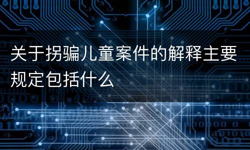 关于拐骗儿童案件的解释主要规定包括什么