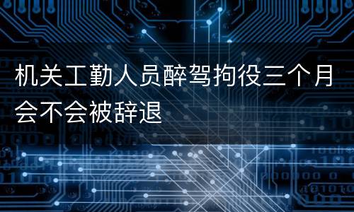 机关工勤人员醉驾拘役三个月会不会被辞退