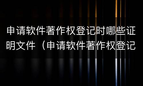 申请软件著作权登记时哪些证明文件（申请软件著作权登记时哪些证明文件是否正确）