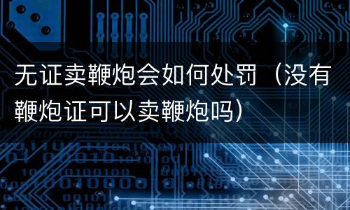 无证卖鞭炮会如何处罚（没有鞭炮证可以卖鞭炮吗）