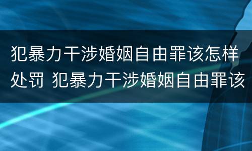 犯暴力干涉婚姻自由罪该怎样处罚 犯暴力干涉婚姻自由罪该怎样处罚呢