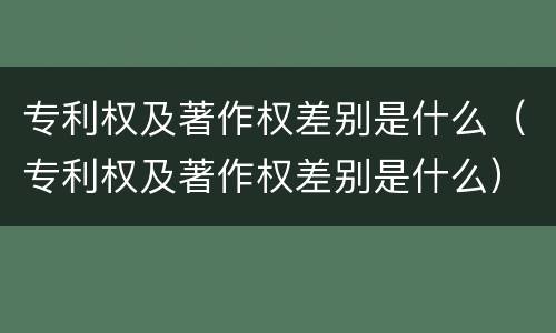 专利权及著作权差别是什么（专利权及著作权差别是什么）