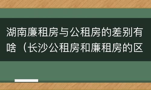 湖南廉租房与公租房的差别有啥（长沙公租房和廉租房的区别）