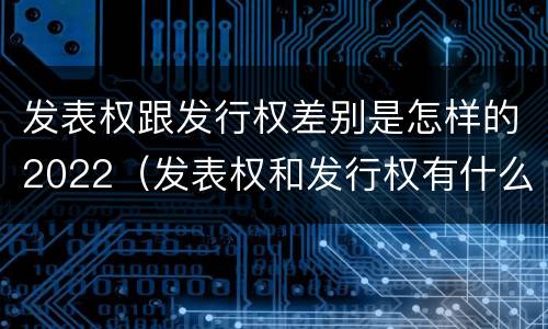 发表权跟发行权差别是怎样的2022（发表权和发行权有什么区别）