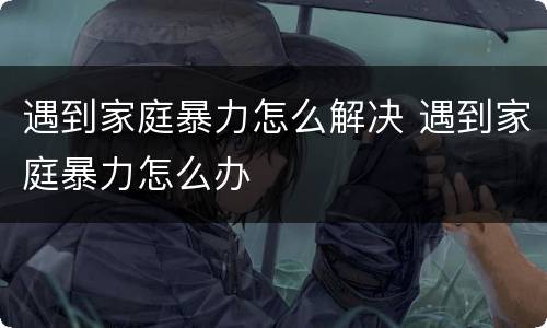 遇到家庭暴力怎么解决 遇到家庭暴力怎么办