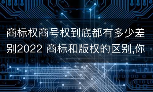 商标权商号权到底都有多少差别2022 商标和版权的区别,你知道多少?