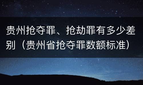 贵州抢夺罪、抢劫罪有多少差别（贵州省抢夺罪数额标准）