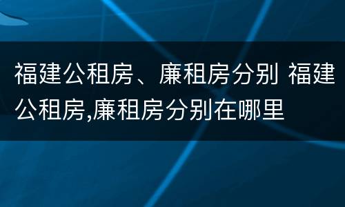 福建公租房、廉租房分别 福建公租房,廉租房分别在哪里