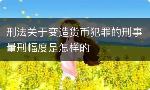 刑法关于变造货币犯罪的刑事量刑幅度是怎样的