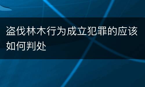 盗伐林木行为成立犯罪的应该如何判处