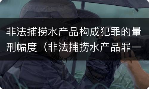 非法捕捞水产品构成犯罪的量刑幅度（非法捕捞水产品罪一般怎么判）