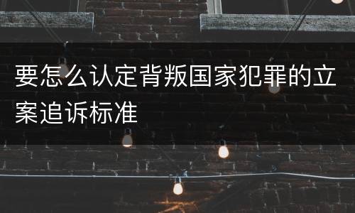 要怎么认定背叛国家犯罪的立案追诉标准