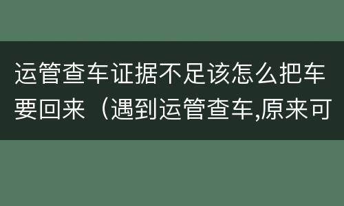 运管查车证据不足该怎么把车要回来（遇到运管查车,原来可以这样）