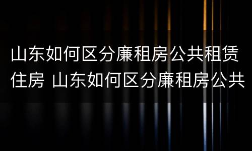 山东如何区分廉租房公共租赁住房 山东如何区分廉租房公共租赁住房和商品房