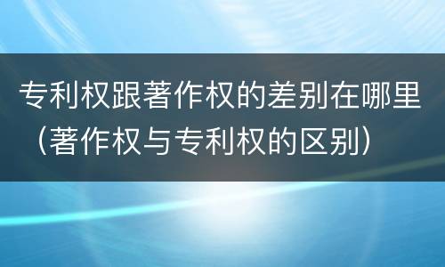 专利权跟著作权的差别在哪里（著作权与专利权的区别）