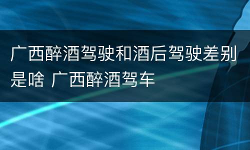 广西醉酒驾驶和酒后驾驶差别是啥 广西醉酒驾车