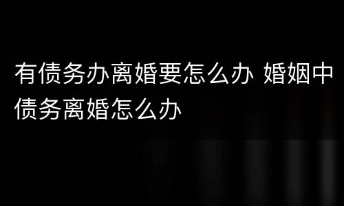有债务办离婚要怎么办 婚姻中债务离婚怎么办