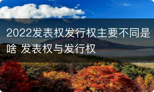 2022发表权发行权主要不同是啥 发表权与发行权