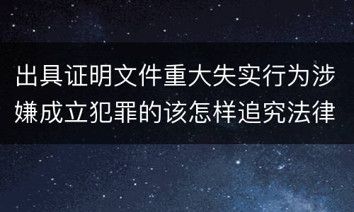 出具证明文件重大失实行为涉嫌成立犯罪的该怎样追究法律责任
